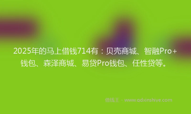 2025年的马上借钱714有：贝壳商城、智融Pro+钱包、森泽商城、易贷Pro钱包、任性贷等。