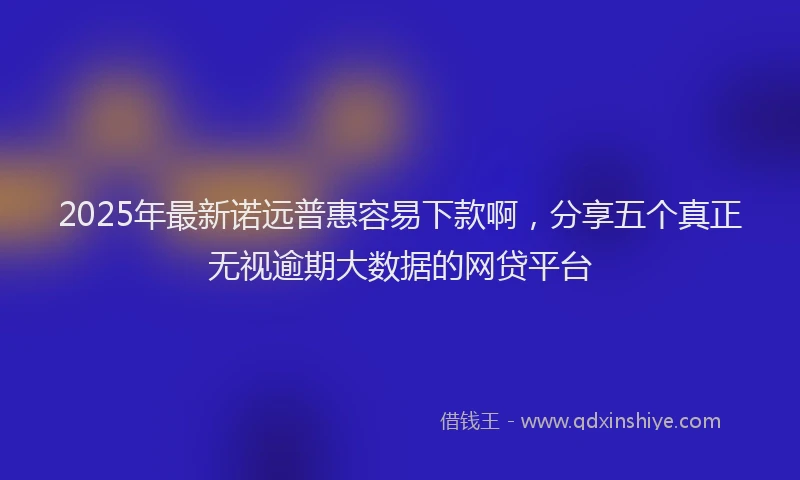 2025年最新诺远普惠容易下款啊，分享五个真正无视逾期大数据的网贷平台