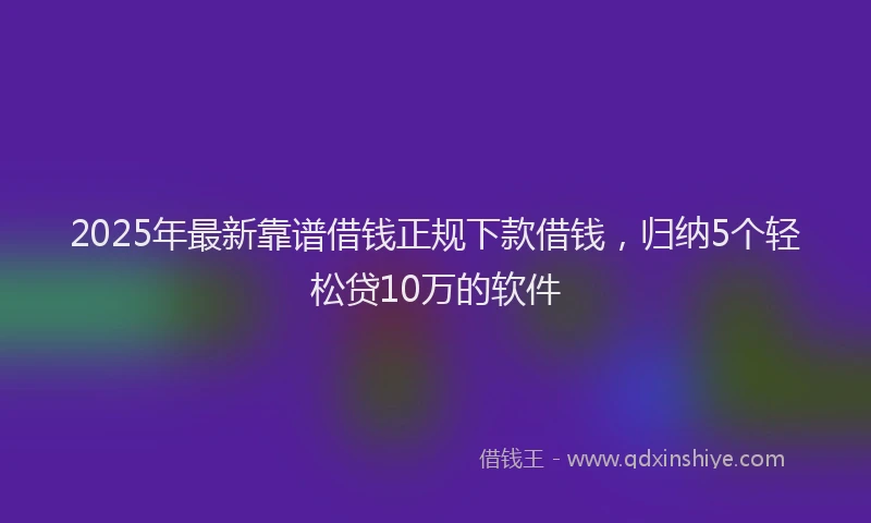 2025年最新靠谱借钱正规下款借钱，归纳5个轻松贷10万的软件