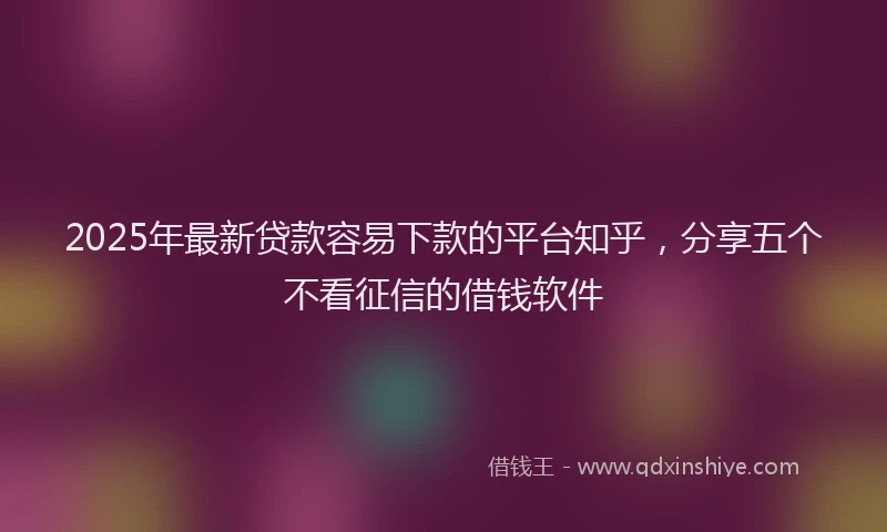 2025年最新贷款容易下款的平台知乎，分享五个不看征信的借钱软件
