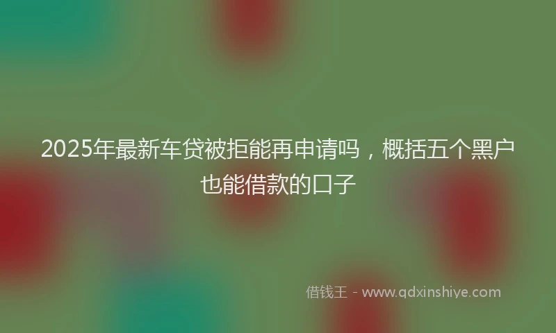 2025年最新车贷被拒能再申请吗，概括五个黑户也能借款的口子