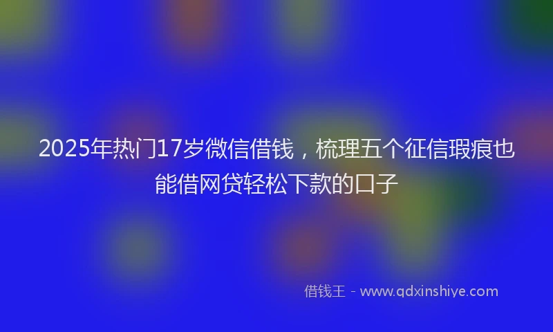 2025年热门17岁微信借钱，梳理五个征信瑕疵也能借网贷轻松下款的口子