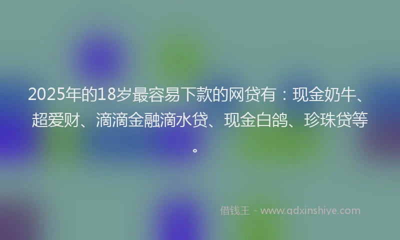 2025年的18岁最容易下款的网贷有：现金奶牛、超爱财、滴滴金融滴水贷、现金白鸽、珍珠贷等。
