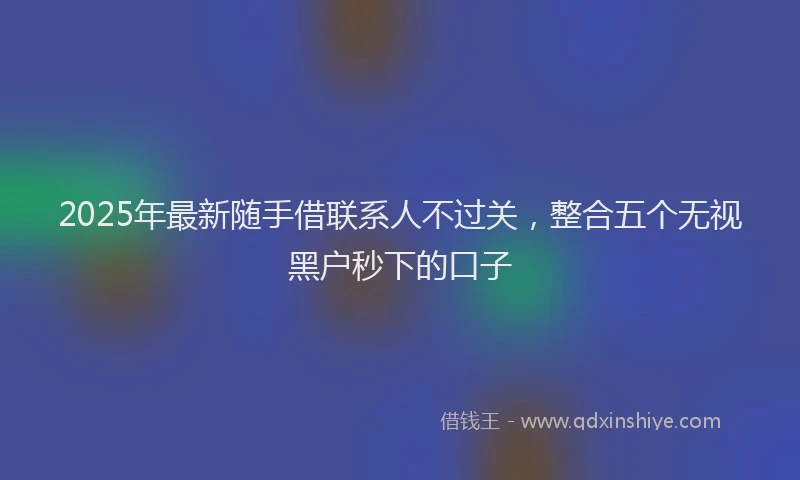 2025年最新随手借联系人不过关，整合五个无视黑户秒下的口子