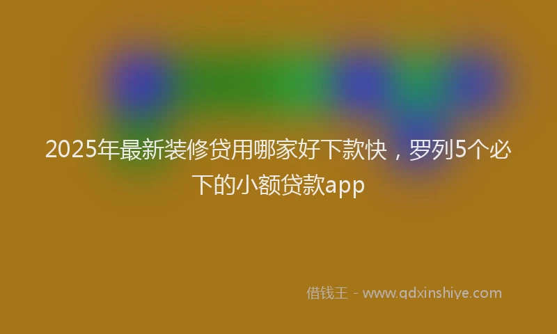 2025年最新装修贷用哪家好下款快，罗列5个必下的小额贷款app