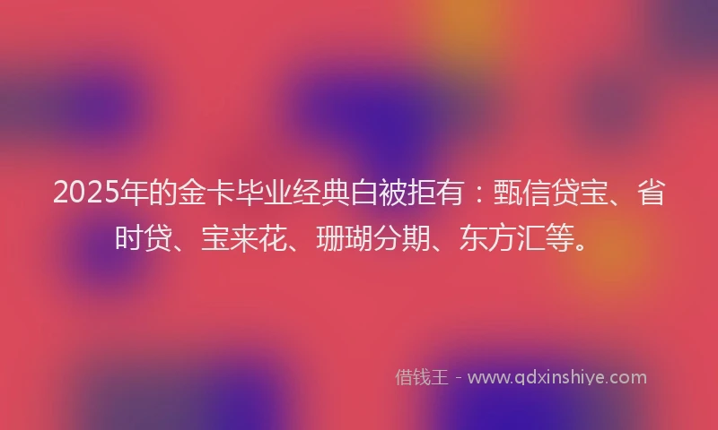 2025年的金卡毕业经典白被拒有：甄信贷宝、省时贷、宝来花、珊瑚分期、东方汇等。