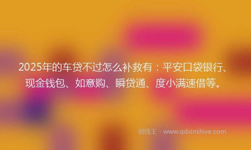 2025年的车贷不过怎么补救有：平安口袋银行、现金钱包、如意购、瞬贷通、度小满速借等。