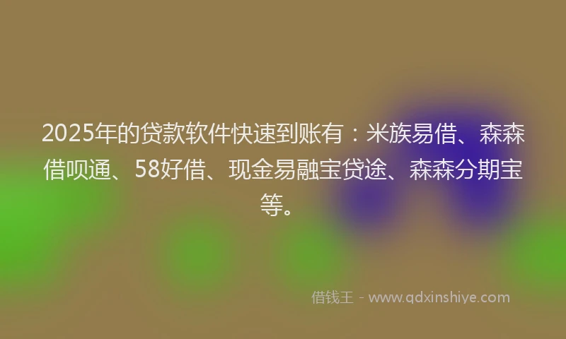 2025年的贷款软件快速到账有：米族易借、森森借呗通、58好借、现金易融宝贷途、森森分期宝等。