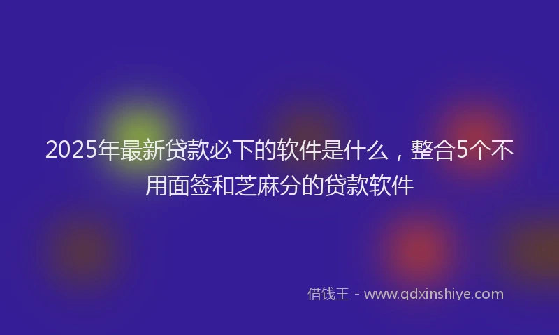 2025年最新贷款必下的软件是什么，整合5个不用面签和芝麻分的贷款软件