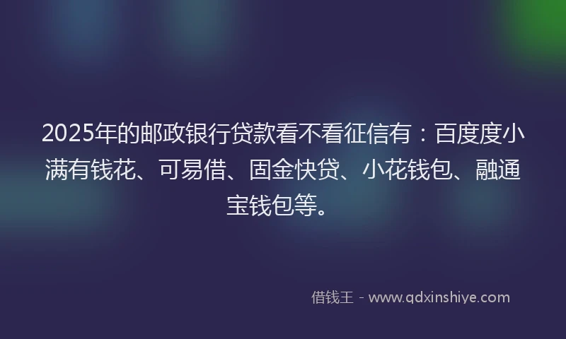 2025年的邮政银行贷款看不看征信有：百度度小满有钱花、可易借、固金快贷、小花钱包、融通宝钱包等。