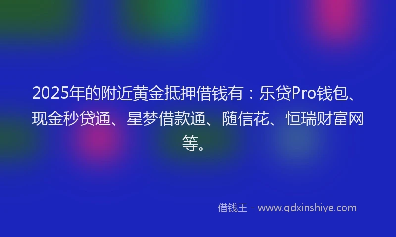 2025年的附近黄金抵押借钱有：乐贷Pro钱包、现金秒贷通、星梦借款通、随信花、恒瑞财富网等。