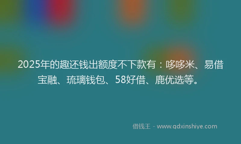 2025年的趣还钱出额度不下款有：哆哆米、易借宝融、琉璃钱包、58好借、鹿优选等。