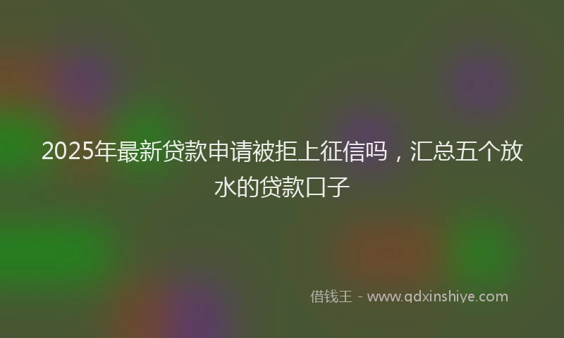 2025年最新贷款申请被拒上征信吗，汇总五个放水的贷款口子