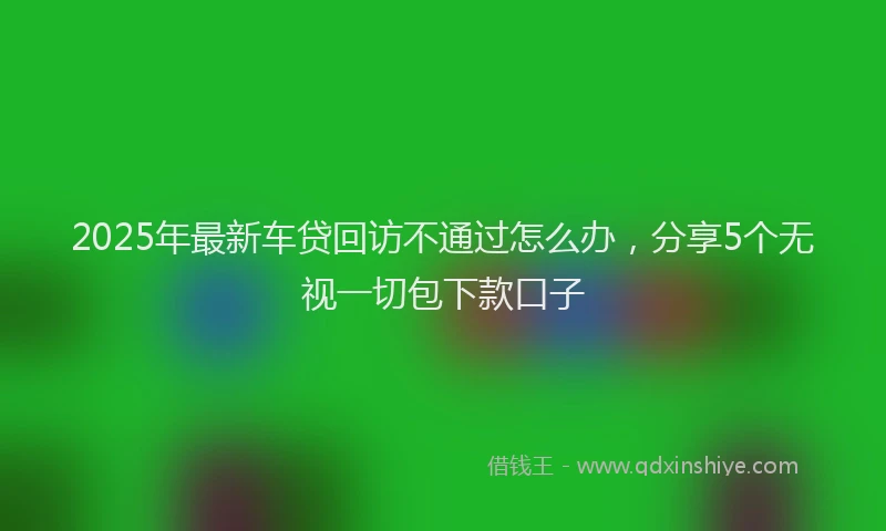 2025年最新车贷回访不通过怎么办，分享5个无视一切包下款口子