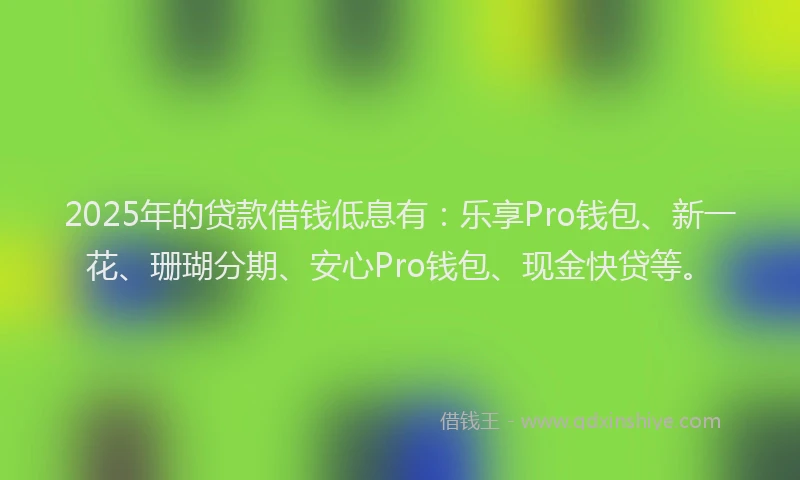 2025年的贷款借钱低息有：乐享Pro钱包、新一花、珊瑚分期、安心Pro钱包、现金快贷等。