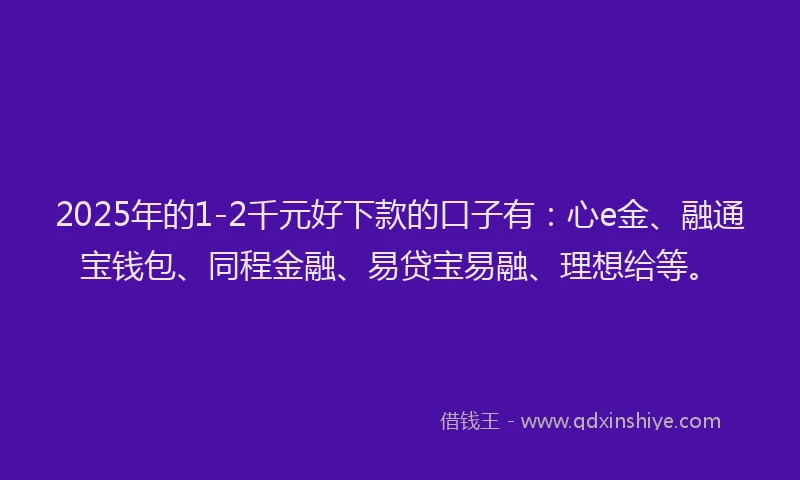 2025年的1-2千元好下款的口子有：心e金、融通宝钱包、同程金融、易贷宝易融、理想给等。