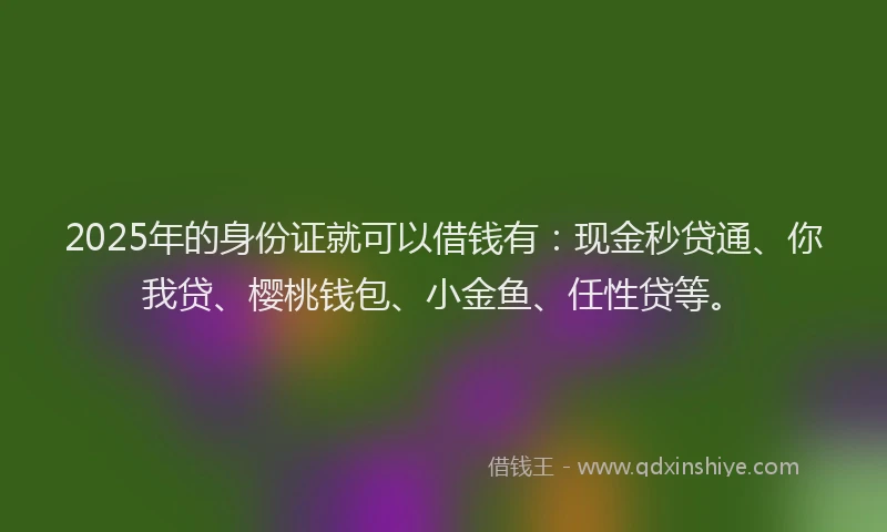 2025年的身份证就可以借钱有：现金秒贷通、你我贷、樱桃钱包、小金鱼、任性贷等。