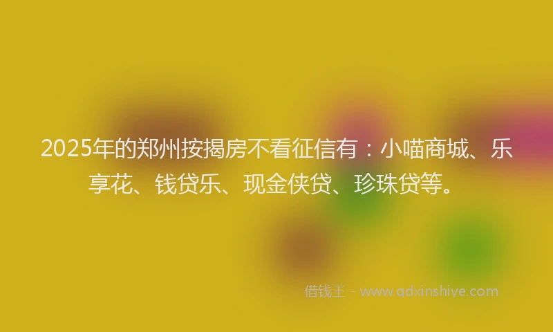 2025年的郑州按揭房不看征信有：小喵商城、乐享花、钱贷乐、现金侠贷、珍珠贷等。