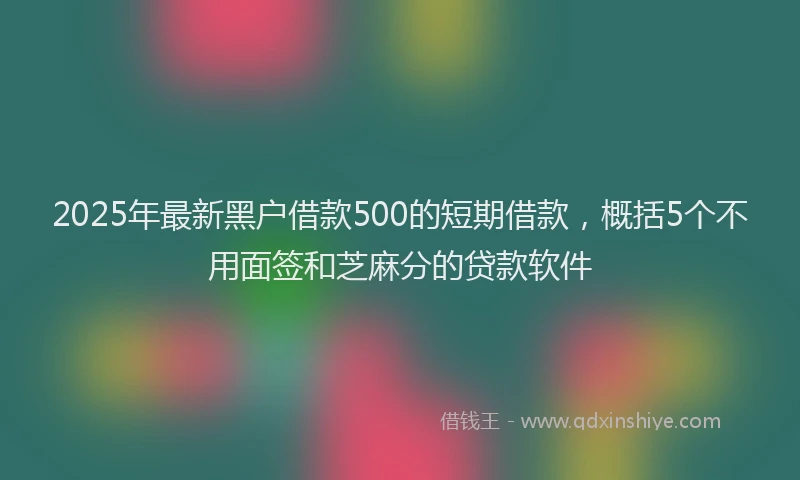 2025年最新黑户借款500的短期借款，概括5个不用面签和芝麻分的贷款软件