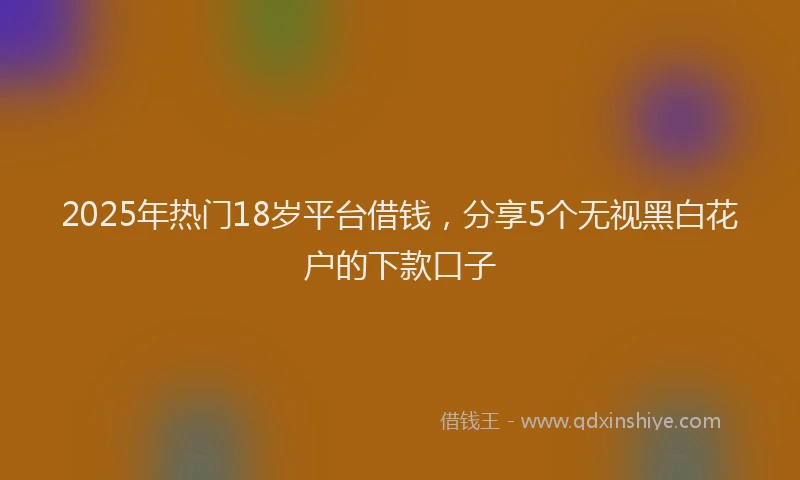 2025年热门18岁平台借钱，分享5个无视黑白花户的下款口子