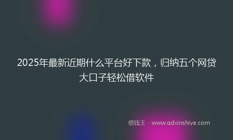 2025年最新近期什么平台好下款，归纳五个网贷大口子轻松借软件