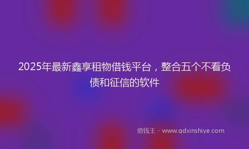 2025年最新鑫享租物借钱平台，整合五个不看负债和征信的软件