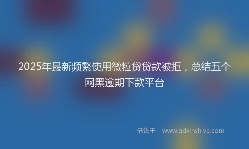 2025年最新频繁使用微粒贷贷款被拒，总结五个网黑逾期下款平台