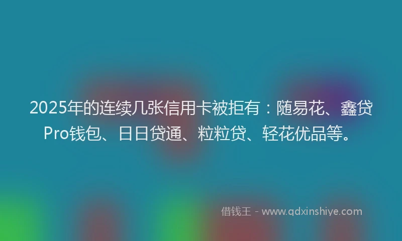 2025年的连续几张信用卡被拒有：随易花、鑫贷Pro钱包、日日贷通、粒粒贷、轻花优品等。