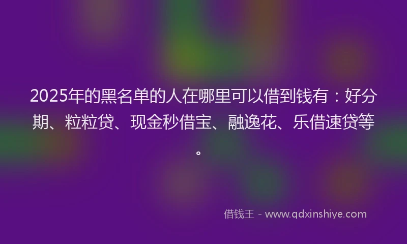 2025年的黑名单的人在哪里可以借到钱有：好分期、粒粒贷、现金秒借宝、融逸花、乐借速贷等。