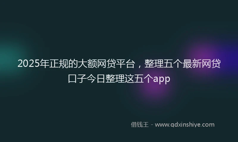 2025年正规的大额网贷平台，整理五个最新网贷口子今日整理这五个app