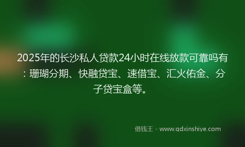 2025年的长沙私人贷款24小时在线放款可靠吗有：珊瑚分期、快融贷宝、速借宝、汇火佑金、分子贷宝盒等。