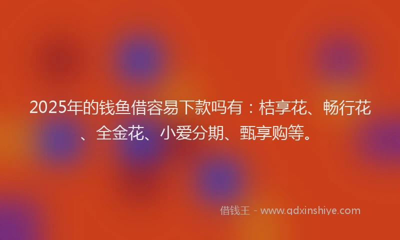2025年的钱鱼借容易下款吗有：桔享花、畅行花、全金花、小爱分期、甄享购等。