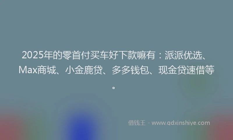 2025年的零首付买车好下款嘛有：派派优选、Max商城、小金鹿贷、多多钱包、现金贷速借等。