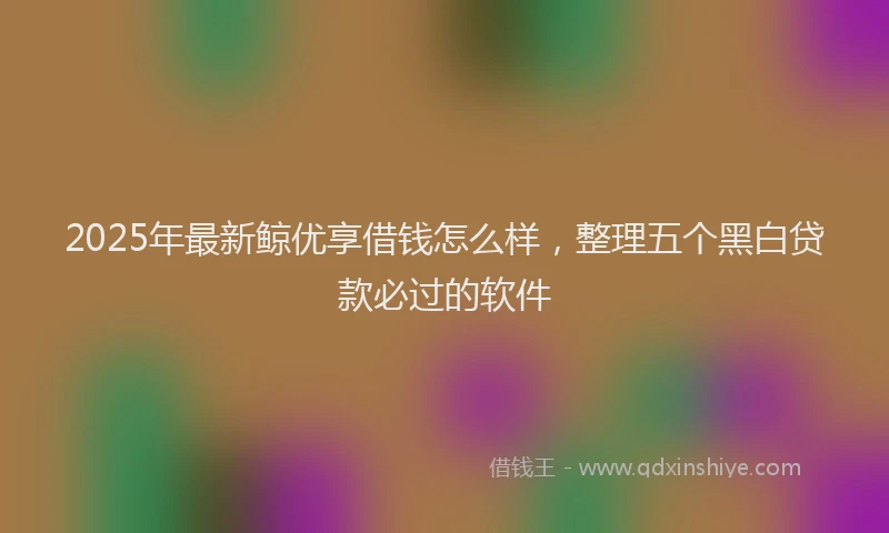 2025年最新鲸优享借钱怎么样，整理五个黑白贷款必过的软件