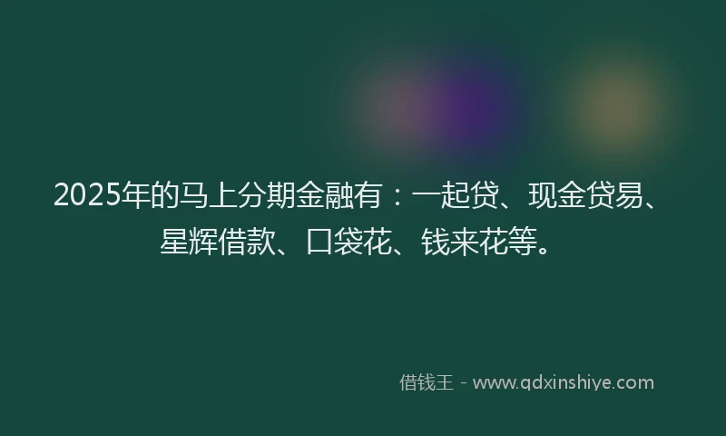 2025年的马上分期金融有：一起贷、现金贷易、星辉借款、口袋花、钱来花等。