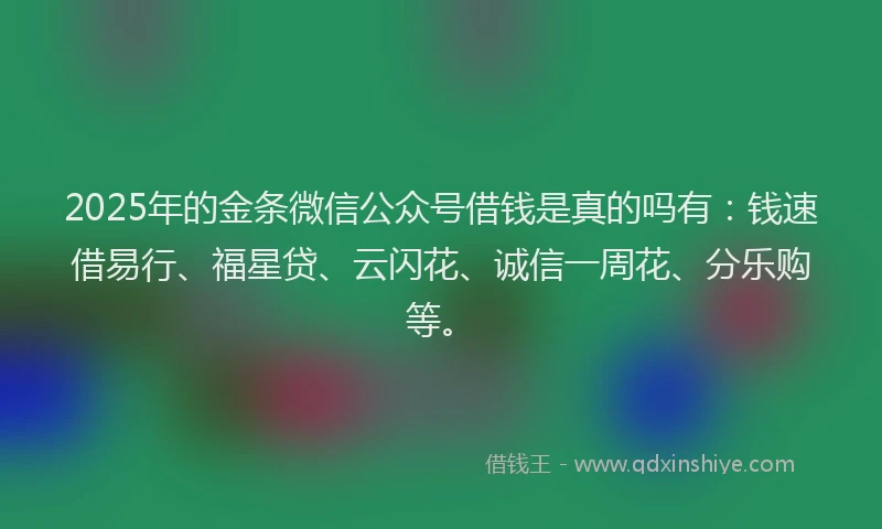 2025年的金条微信公众号借钱是真的吗有：钱速借易行、福星贷、云闪花、诚信一周花、分乐购等。