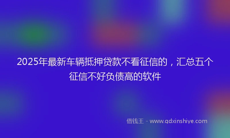 2025年最新车辆抵押贷款不看征信的，汇总五个征信不好负债高的软件