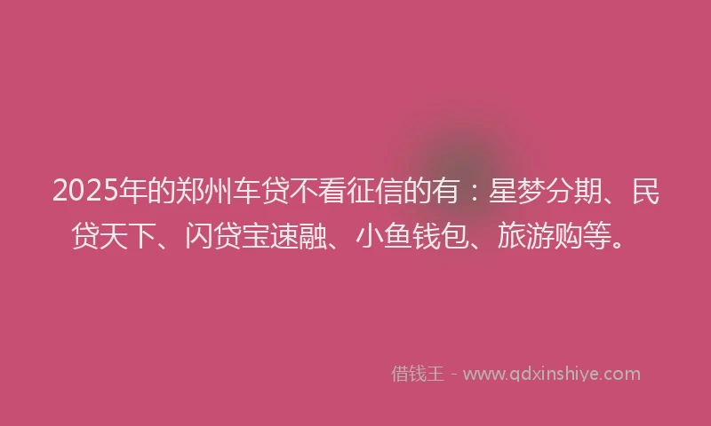 2025年的郑州车贷不看征信的有：星梦分期、民贷天下、闪贷宝速融、小鱼钱包、旅游购等。