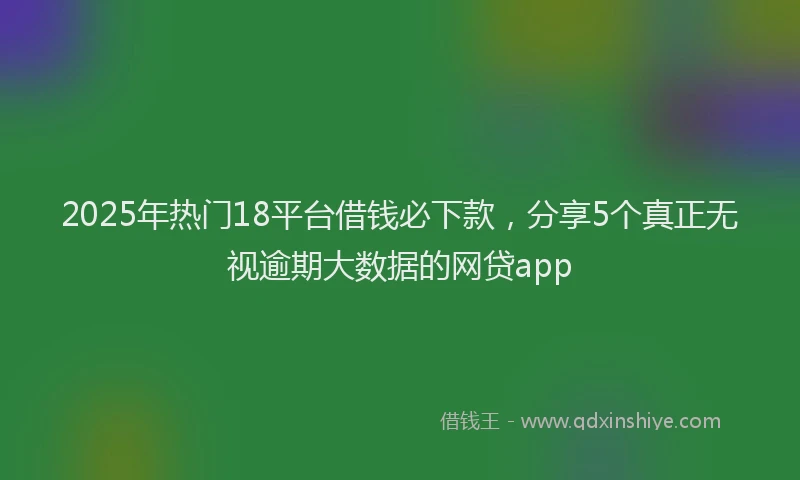 2025年热门18平台借钱必下款，分享5个真正无视逾期大数据的网贷app