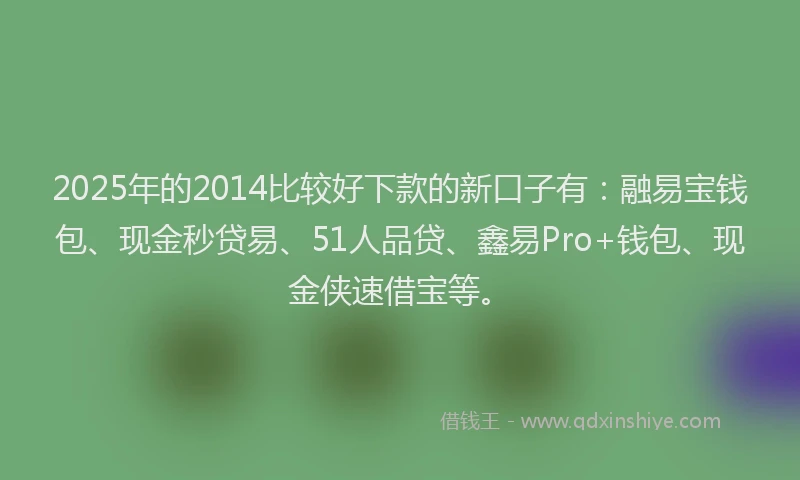 2025年的2014比较好下款的新口子有：融易宝钱包、现金秒贷易、51人品贷、鑫易Pro+钱包、现金侠速借宝等。