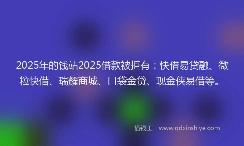 2025年的钱站2025借款被拒有：快借易贷融、微粒快借、瑞耀商城、口袋金贷、现金侠易借等。