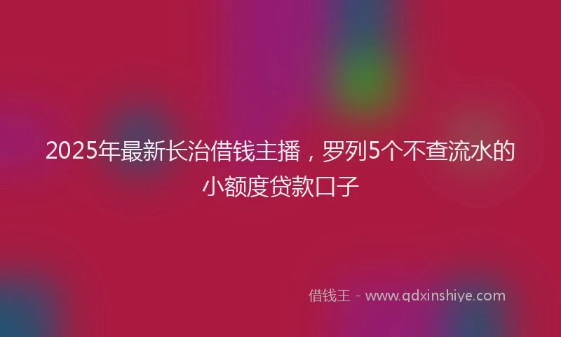 2025年最新长治借钱主播，罗列5个不查流水的小额度贷款口子