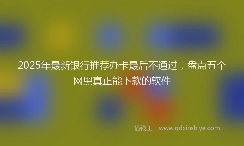 2025年最新银行推荐办卡最后不通过，盘点五个网黑真正能下款的软件
