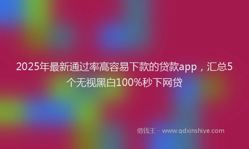 2025年最新通过率高容易下款的贷款app，汇总5个无视黑白100%秒下网贷