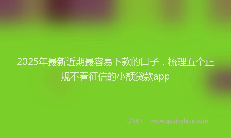 2025年最新近期最容易下款的口子，梳理五个正规不看征信的小额贷款app