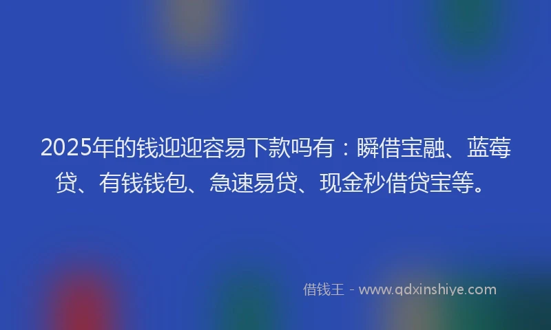 2025年的钱迎迎容易下款吗有：瞬借宝融、蓝莓贷、有钱钱包、急速易贷、现金秒借贷宝等。