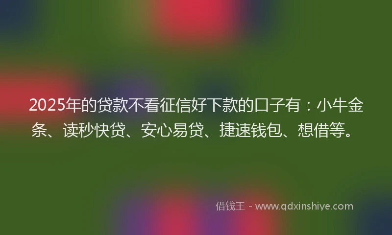 2025年的贷款不看征信好下款的口子有：小牛金条、读秒快贷、安心易贷、捷速钱包、想借等。