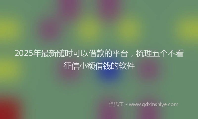 2025年最新随时可以借款的平台，梳理五个不看征信小额借钱的软件