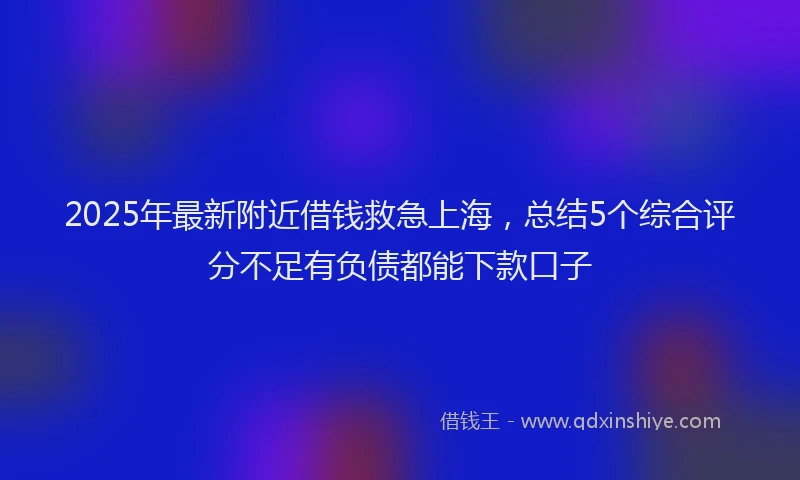 2025年最新附近借钱救急上海，总结5个综合评分不足有负债都能下款口子