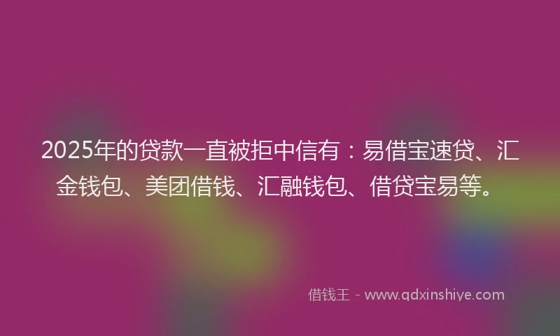 2025年的贷款一直被拒中信有：易借宝速贷、汇金钱包、美团借钱、汇融钱包、借贷宝易等。